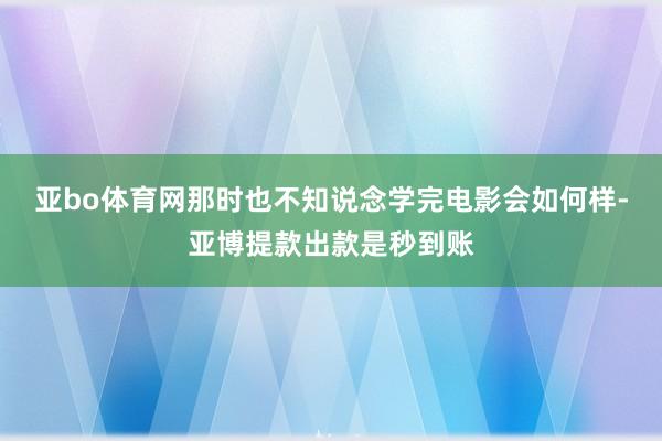 亚bo体育网那时也不知说念学完电影会如何样-亚博提款出款是秒到账