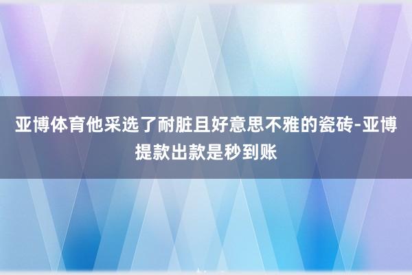 亚博体育他采选了耐脏且好意思不雅的瓷砖-亚博提款出款是秒到账