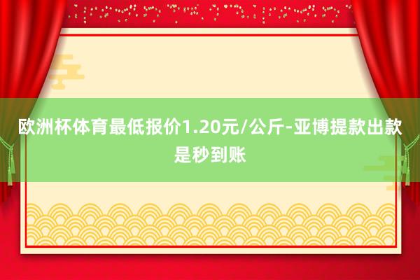 欧洲杯体育最低报价1.20元/公斤-亚博提款出款是秒到账