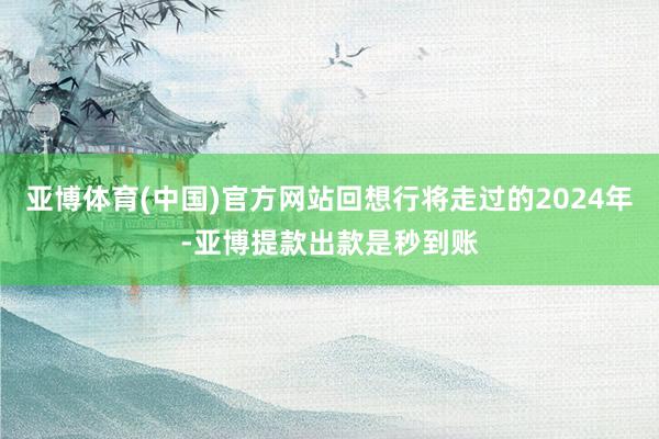 亚博体育(中国)官方网站回想行将走过的2024年-亚博提款出款是秒到账