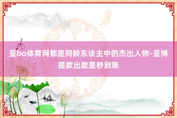 亚bo体育网都是同龄东谈主中的杰出人物-亚博提款出款是秒到账