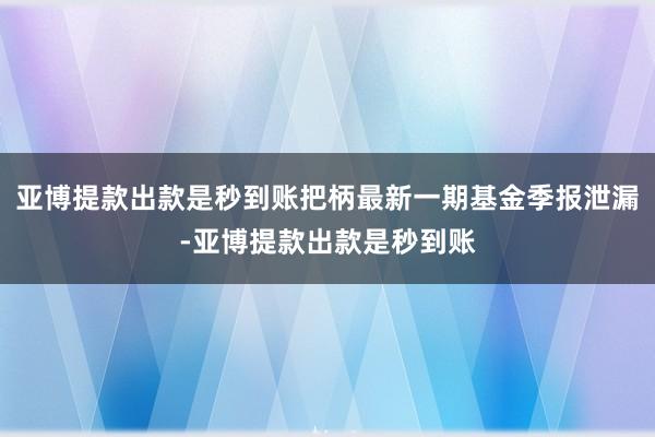 亚博提款出款是秒到账把柄最新一期基金季报泄漏-亚博提款出款是秒到账