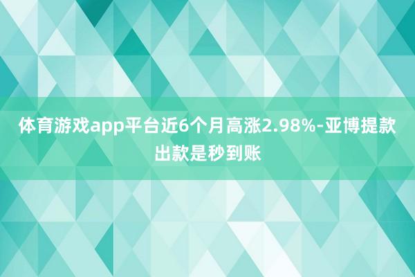 体育游戏app平台近6个月高涨2.98%-亚博提款出款是秒到账