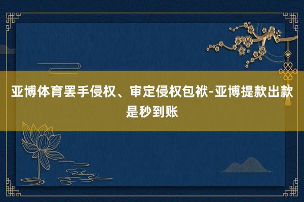 亚博体育罢手侵权、审定侵权包袱-亚博提款出款是秒到账