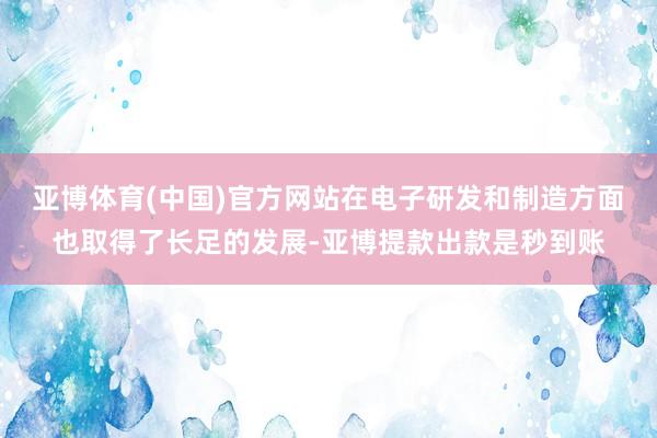 亚博体育(中国)官方网站在电子研发和制造方面也取得了长足的发展-亚博提款出款是秒到账