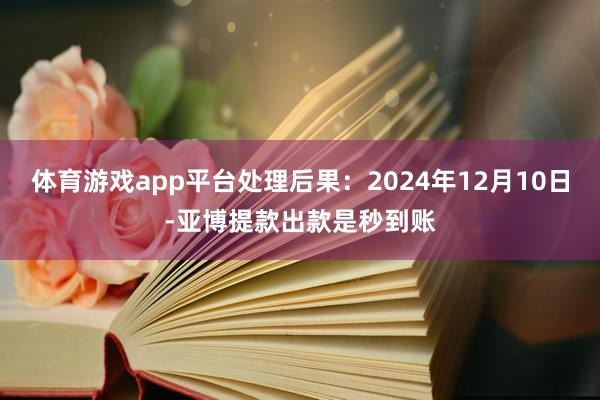 体育游戏app平台处理后果：2024年12月10日-亚博提款出款是秒到账