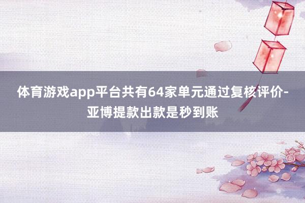 体育游戏app平台共有64家单元通过复核评价-亚博提款出款是秒到账