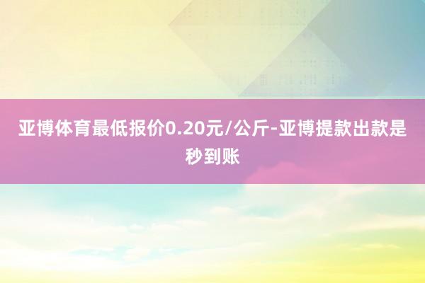 亚博体育最低报价0.20元/公斤-亚博提款出款是秒到账