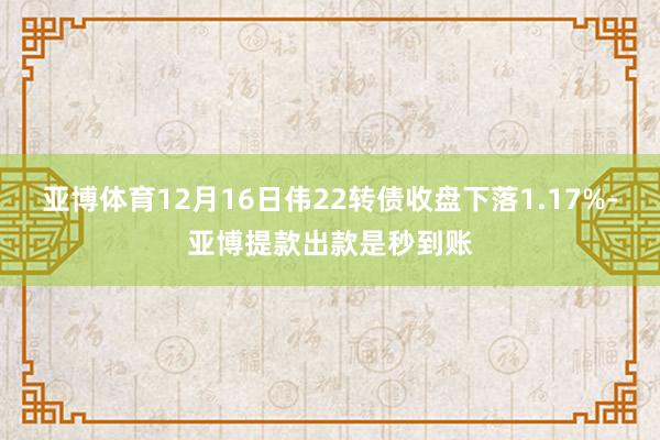 亚博体育12月16日伟22转债收盘下落1.17%-亚博提款出款是秒到账