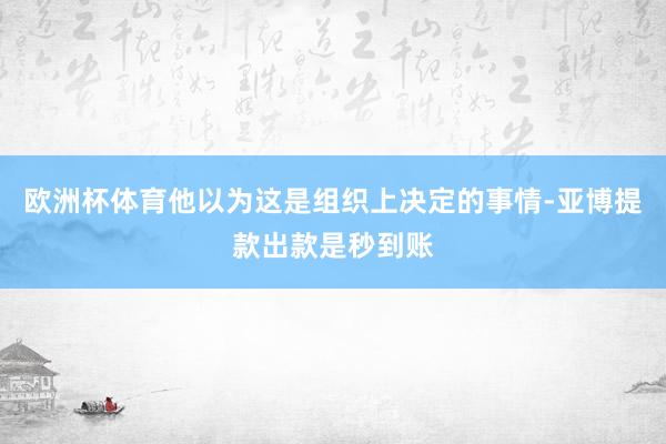 欧洲杯体育他以为这是组织上决定的事情-亚博提款出款是秒到账