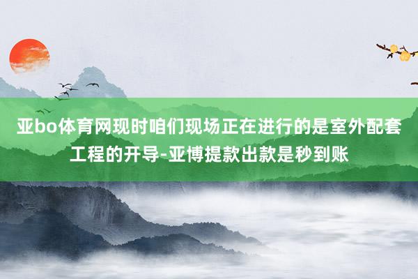 亚bo体育网现时咱们现场正在进行的是室外配套工程的开导-亚博提款出款是秒到账