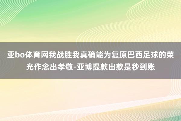 亚bo体育网我战胜我真确能为复原巴西足球的荣光作念出孝敬-亚博提款出款是秒到账