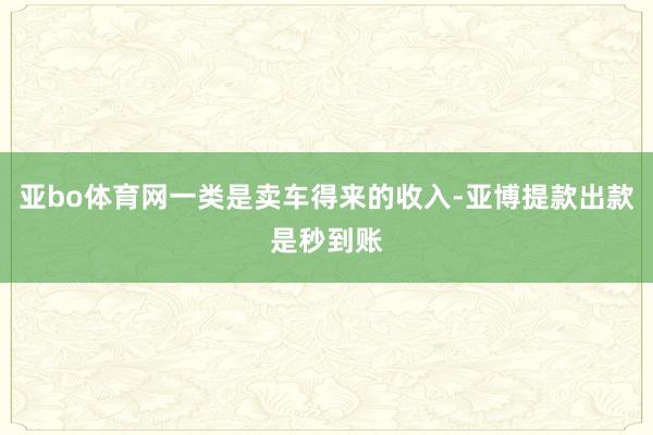 亚bo体育网一类是卖车得来的收入-亚博提款出款是秒到账