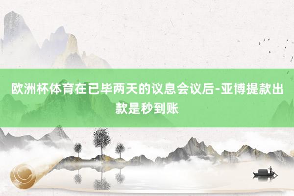 欧洲杯体育在已毕两天的议息会议后-亚博提款出款是秒到账