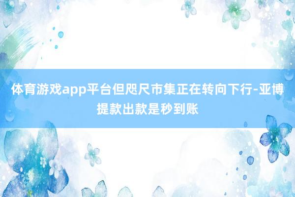 体育游戏app平台但咫尺市集正在转向下行-亚博提款出款是秒到账