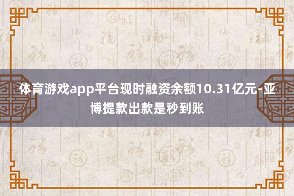 体育游戏app平台现时融资余额10.31亿元-亚博提款出款是秒到账