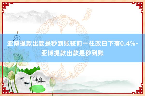 亚博提款出款是秒到账较前一往改日下落0.4%-亚博提款出款是秒到账