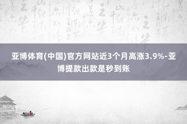 亚博体育(中国)官方网站近3个月高涨3.9%-亚博提款出款是秒到账