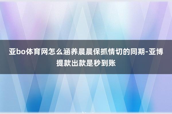 亚bo体育网怎么涵养晨晨保抓情切的同期-亚博提款出款是秒到账