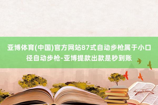 亚博体育(中国)官方网站87式自动步枪属于小口径自动步枪-亚博提款出款是秒到账