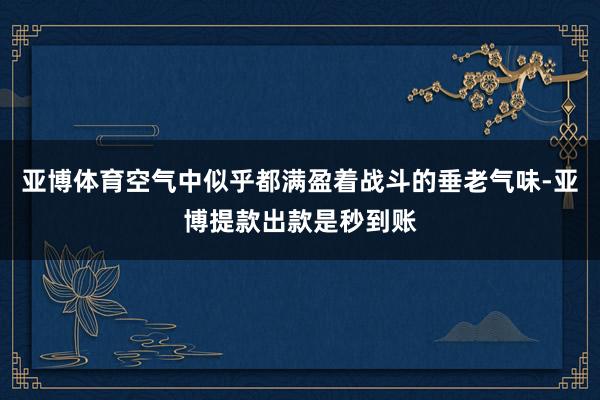 亚博体育空气中似乎都满盈着战斗的垂老气味-亚博提款出款是秒到账