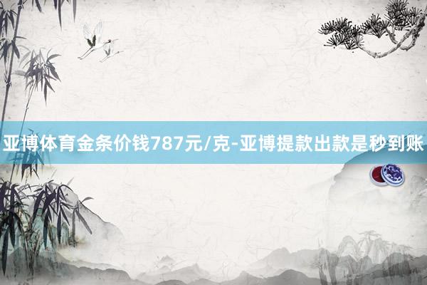 亚博体育金条价钱787元/克-亚博提款出款是秒到账