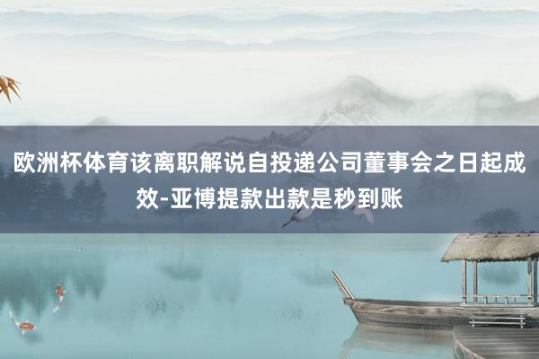 欧洲杯体育该离职解说自投递公司董事会之日起成效-亚博提款出款是秒到账