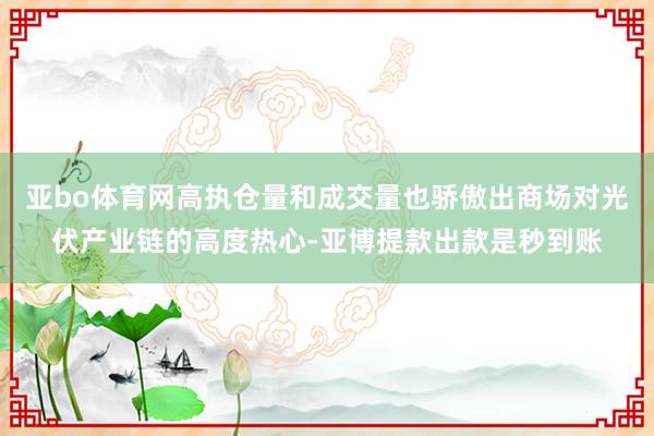 亚bo体育网高执仓量和成交量也骄傲出商场对光伏产业链的高度热心-亚博提款出款是秒到账