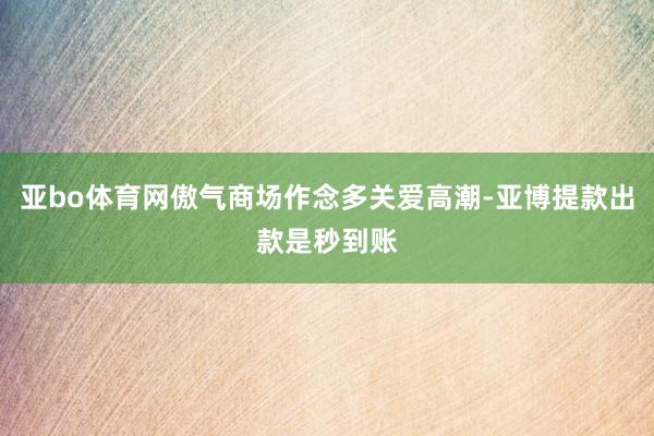 亚bo体育网傲气商场作念多关爱高潮-亚博提款出款是秒到账