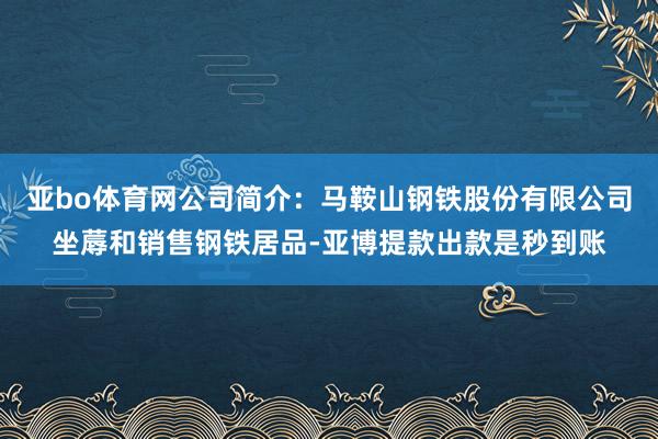 亚bo体育网公司简介：马鞍山钢铁股份有限公司坐蓐和销售钢铁居品-亚博提款出款是秒到账