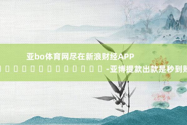 亚bo体育网尽在新浪财经APP            													-亚博提款出款是秒到账