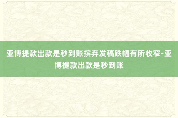 亚博提款出款是秒到账摈弃发稿跌幅有所收窄-亚博提款出款是秒到账