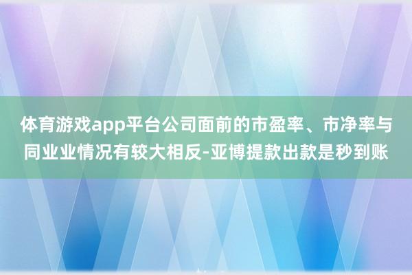 体育游戏app平台公司面前的市盈率、市净率与同业业情况有较大相反-亚博提款出款是秒到账