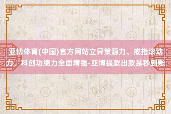 亚博体育(中国)官方网站立异策源力、戒指滚动力、科创功绩力全面增强-亚博提款出款是秒到账