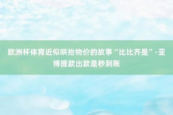 欧洲杯体育近似哄抬物价的故事“比比齐是”-亚博提款出款是秒到账