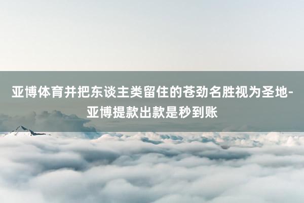 亚博体育并把东谈主类留住的苍劲名胜视为圣地-亚博提款出款是秒到账