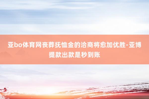 亚bo体育网丧葬抚恤金的洽商将愈加优胜-亚博提款出款是秒到账