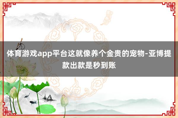 体育游戏app平台这就像养个金贵的宠物-亚博提款出款是秒到账