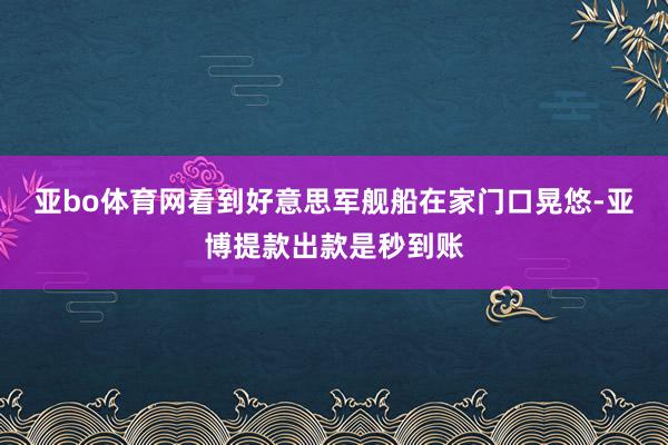 亚bo体育网看到好意思军舰船在家门口晃悠-亚博提款出款是秒到账