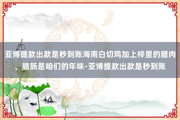 亚博提款出款是秒到账海南白切鸡加上梓里的腊肉、腊肠是咱们的年味-亚博提款出款是秒到账