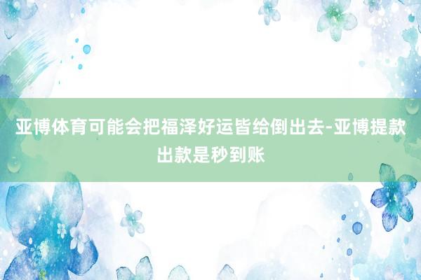 亚博体育可能会把福泽好运皆给倒出去-亚博提款出款是秒到账