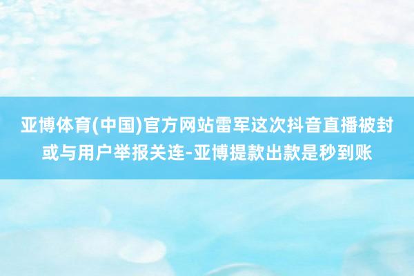 亚博体育(中国)官方网站雷军这次抖音直播被封或与用户举报关连-亚博提款出款是秒到账