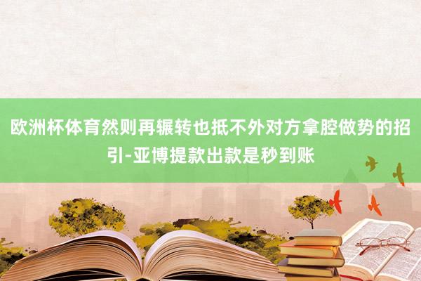 欧洲杯体育然则再辗转也抵不外对方拿腔做势的招引-亚博提款出款是秒到账