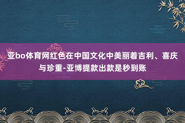 亚bo体育网红色在中国文化中美丽着吉利、喜庆与珍重-亚博提款出款是秒到账