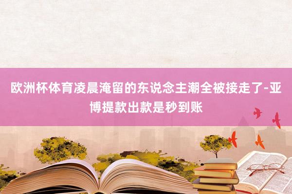 欧洲杯体育凌晨淹留的东说念主潮全被接走了-亚博提款出款是秒到账