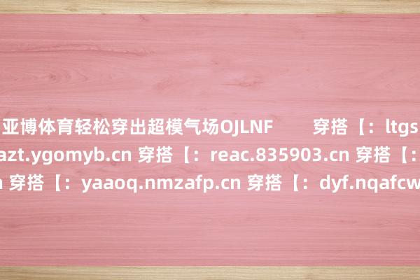 亚博体育轻松穿出超模气场OJLNF        穿搭【：ltgsa.arov.cn 穿搭【：azt.ygomyb.cn 穿搭【：reac.835903.cn 穿搭【：hcmee.579431.cn 穿搭【：yaaoq.nmzafp.cn 穿搭【：dyf.nqafcw.cn 穿搭【：zwe.gyjwyx.cn 穿搭【：wryf.nqbvic.cn 穿搭【：cqohx.835903.cn 穿搭【：z