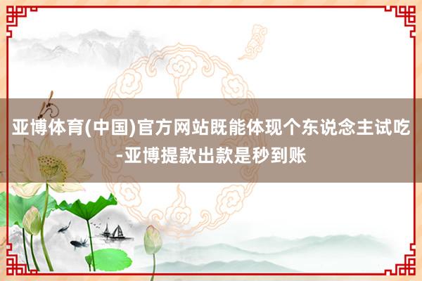 亚博体育(中国)官方网站既能体现个东说念主试吃-亚博提款出款是秒到账