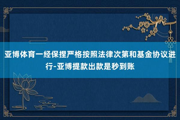 亚博体育一经保捏严格按照法律次第和基金协议进行-亚博提款出款是秒到账