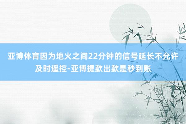 亚博体育因为地火之间22分钟的信号延长不允许及时遥控-亚博提款出款是秒到账