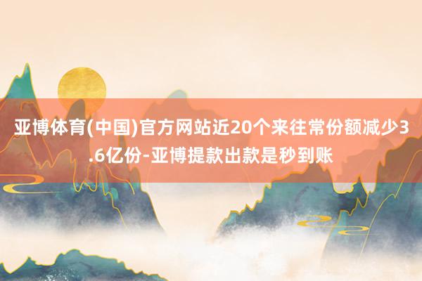 亚博体育(中国)官方网站近20个来往常份额减少3.6亿份-亚博提款出款是秒到账